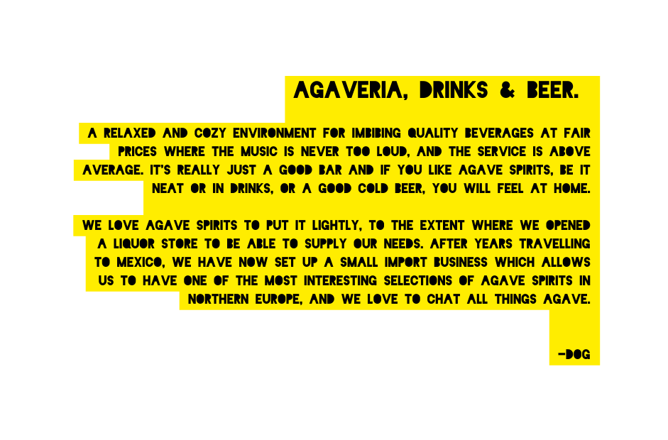 Agaveria drinks beer A relaxed and cozy environment for imbibing quality beverages at fair prices where the music is never too loud and the service is above average It s really just a good bar and If you like agave spirits be it neat or in drinks or a good cold beer you will feel at home We love agave spirits to put it lightly to the extent where we opened a liquor store to be able to supply our needs After years travelling to Mexico we have now set up a small import business which allows us to have one of the most interesting selections of agave spirits in northern Europe and we love to chat all things agave DOG